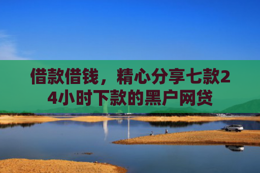 借款借钱，精心分享七款24小时下款的黑户网贷