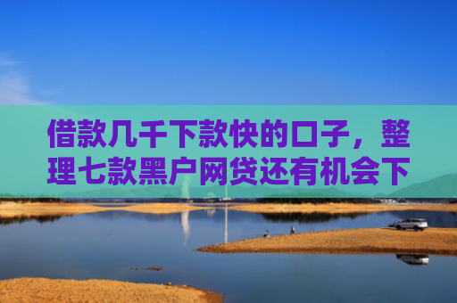 借款几千下款快的口子，整理七款黑户网贷还有机会下款吗
