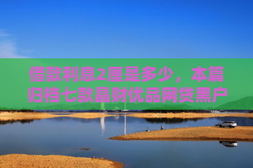 借款利息2厘是多少，本篇归档七款晶财优品网贷黑户能下款吗