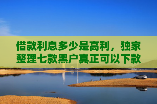 借款利息多少是高利，独家整理七款黑户真正可以下款的网贷