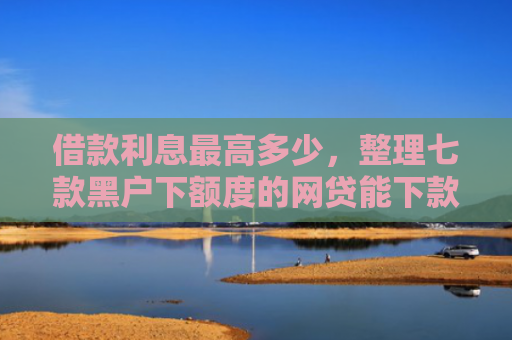 借款利息最高多少，整理七款黑户下额度的网贷能下款吗