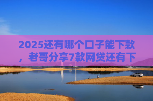 2025还有哪个口子能下款，老哥分享7款网贷还有下款口子吗