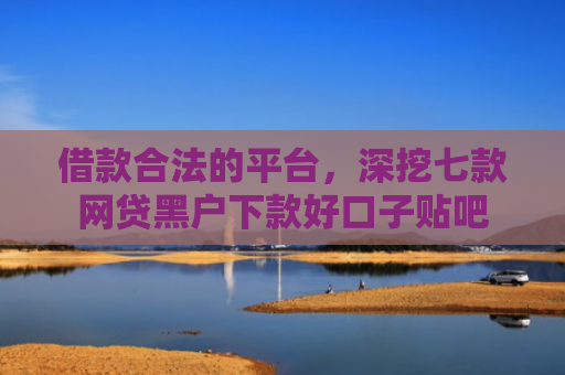 借款合法的平台，深挖七款网贷黑户下款好口子贴吧