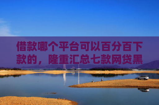 借款哪个平台可以百分百下款的，隆重汇总七款网贷黑户百分百下款