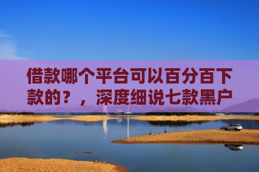 借款哪个平台可以百分百下款的？，深度细说七款黑户下款平台