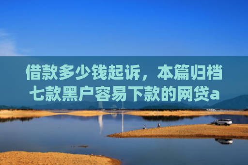借款多少钱起诉，本篇归档七款黑户容易下款的网贷app2025