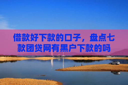 借款好下款的口子，盘点七款团贷网有黑户下款的吗