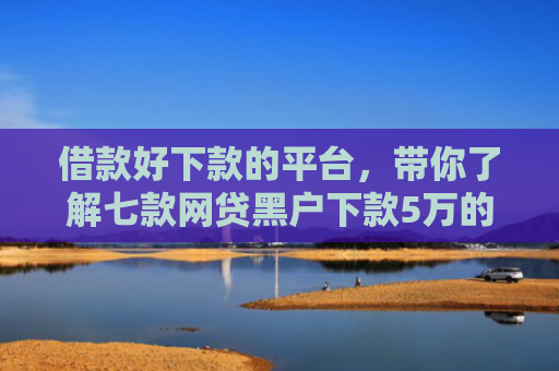 借款好下款的平台，带你了解七款网贷黑户下款5万的口子