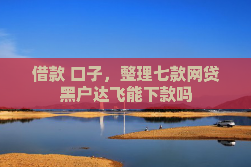 借款 口子，整理七款网贷黑户达飞能下款吗