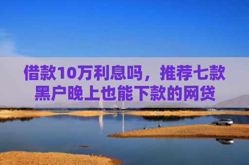 借款10万利息吗，推荐七款黑户晚上也能下款的网贷