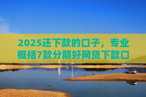 2025还下款的口子，专业概括7款分期好网贷下款口子