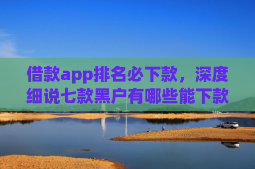 借款app排名必下款，深度细说七款黑户有哪些能下款的网贷
