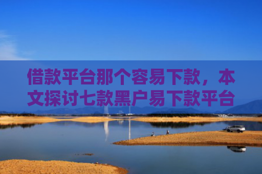 借款平台那个容易下款，本文探讨七款黑户易下款平台