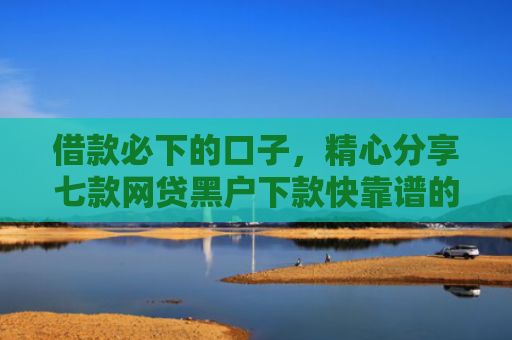 借款必下的口子，精心分享七款网贷黑户下款快靠谱的