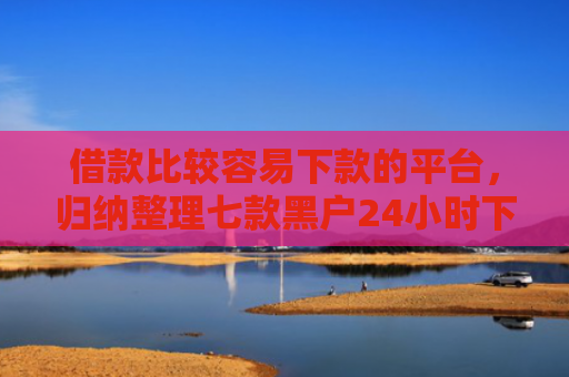 借款比较容易下款的平台，归纳整理七款黑户24小时下款的网贷