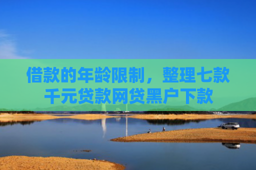 借款的年龄限制，整理七款千元贷款网贷黑户下款
