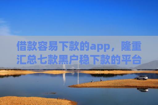 借款容易下款的app，隆重汇总七款黑户稳下款的平台