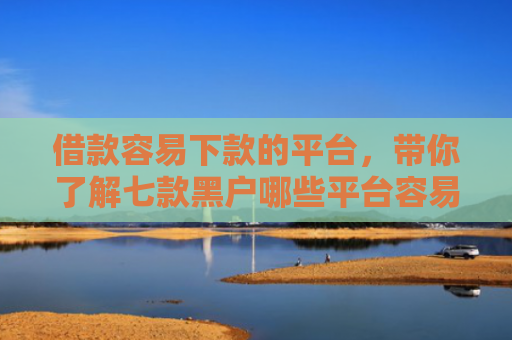 借款容易下款的平台，带你了解七款黑户哪些平台容易下款