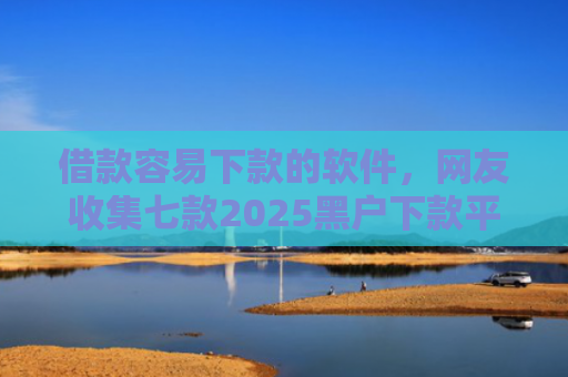 借款容易下款的软件，网友收集七款2025黑户下款平台