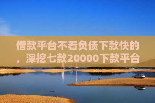 借款平台不看负债下款快的，深挖七款20000下款平台黑户