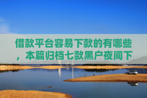 借款平台容易下款的有哪些，本篇归档七款黑户夜间下款平台