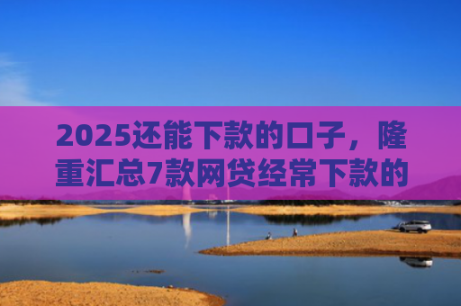 2025还能下款的口子，隆重汇总7款网贷经常下款的口子