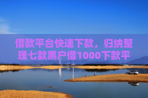 借款平台快速下款，归纳整理七款黑户借1000下款平台