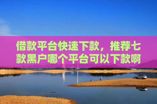 借款平台快速下款，推荐七款黑户哪个平台可以下款啊