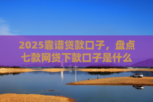 2025靠谱贷款口子，盘点七款网贷下款口子是什么