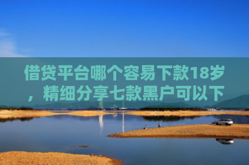借贷平台哪个容易下款18岁，精细分享七款黑户可以下款的大额网贷