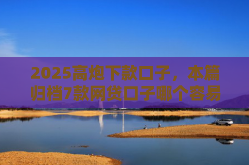 2025高炮下款口子，本篇归档7款网贷口子哪个容易下款