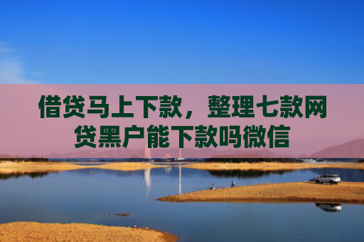 借贷马上下款，整理七款网贷黑户能下款吗微信
