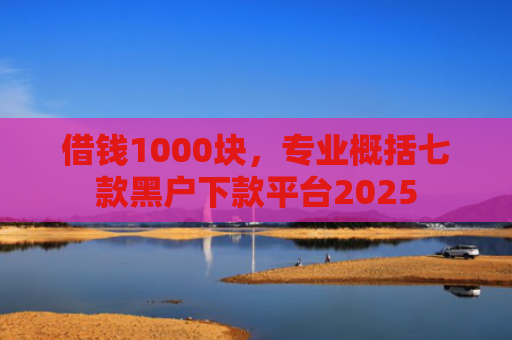 借钱1000块，专业概括七款黑户下款平台2025