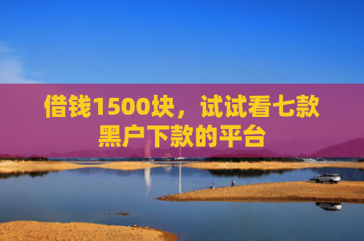 借钱1500块，试试看七款黑户下款的平台