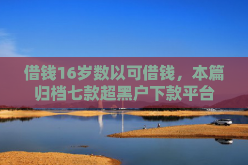 借钱16岁数以可借钱，本篇归档七款超黑户下款平台