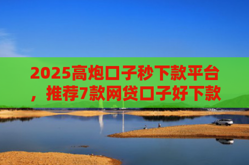 2025高炮口子秒下款平台，推荐7款网贷口子好下款链接