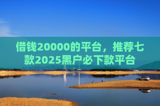 借钱20000的平台，推荐七款2025黑户必下款平台