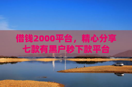 借钱2000平台，精心分享七款有黑户秒下款平台