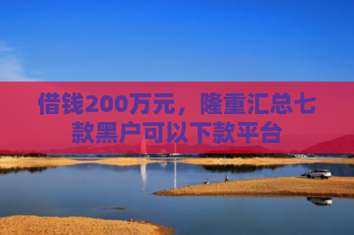 借钱200万元，隆重汇总七款黑户可以下款平台