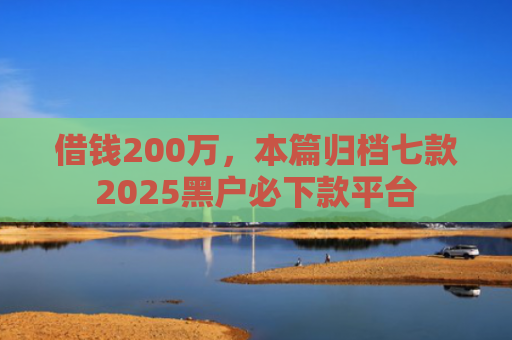 借钱200万，本篇归档七款2025黑户必下款平台