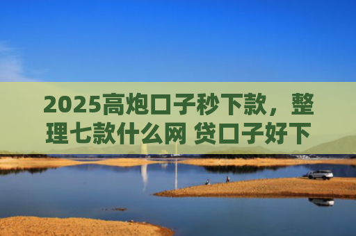 2025高炮口子秒下款，整理七款什么网 贷口子好下款