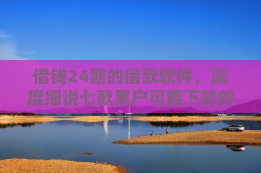 借钱24期的借款软件，深度细说七款黑户可能下款的平台