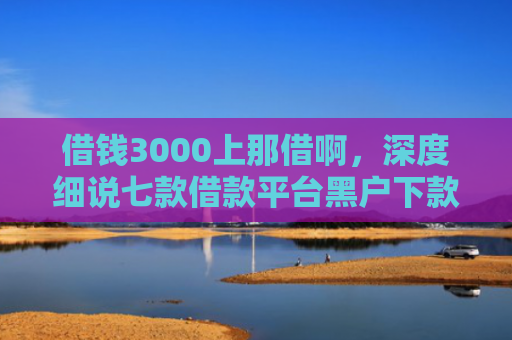 借钱3000上那借啊，深度细说七款借款平台黑户下款