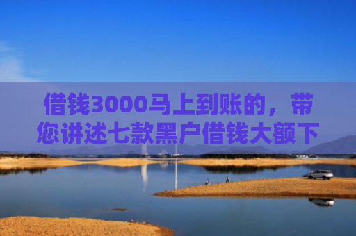 借钱3000马上到账的，带您讲述七款黑户借钱大额下款平台