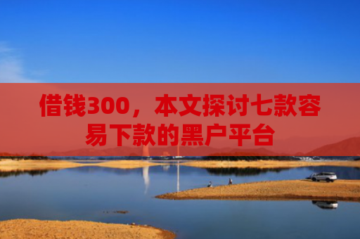 借钱300，本文探讨七款容易下款的黑户平台