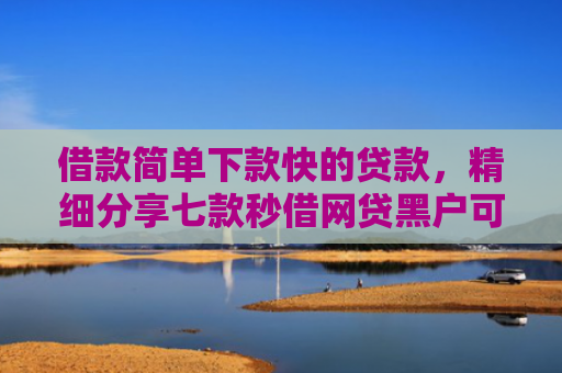 借款简单下款快的贷款，精细分享七款秒借网贷黑户可以下款吗