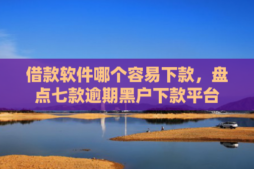 借款软件哪个容易下款，盘点七款逾期黑户下款平台