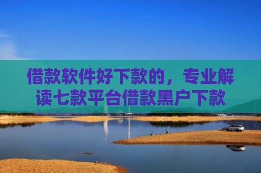借款软件好下款的，专业解读七款平台借款黑户下款