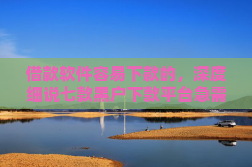 借款软件容易下款的，深度细说七款黑户下款平台急需