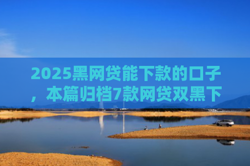 2025黑网贷能下款的口子，本篇归档7款网贷双黑下款口子